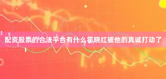 配资股票的合法平台有什么霍晓红被他的真诚打动了
