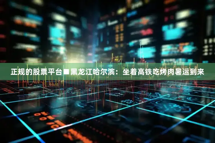 正规的股票平台■黑龙江哈尔滨：坐着高铁吃烤肉暑运到来