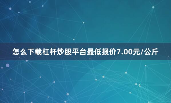 怎么下载杠杆炒股平台最低报价7.00元/公斤