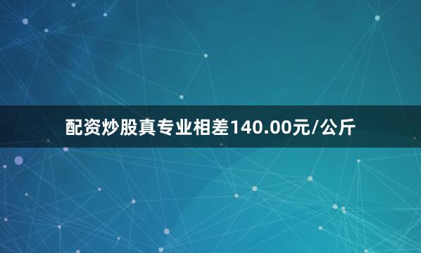 配资炒股真专业相差140.00元/公斤