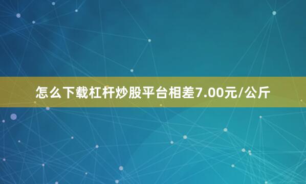 怎么下载杠杆炒股平台相差7.00元/公斤