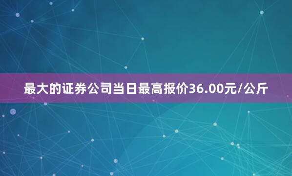 最大的证券公司当日最高报价36.00元/公斤