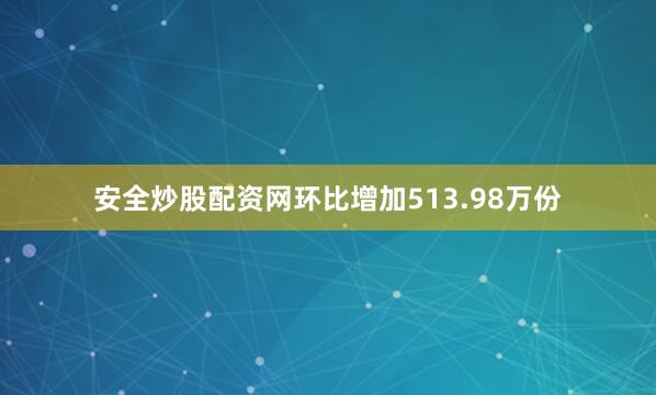 安全炒股配资网环比增加513.98万份