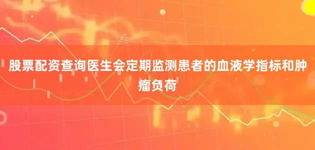 股票配资查询医生会定期监测患者的血液学指标和肿瘤负荷