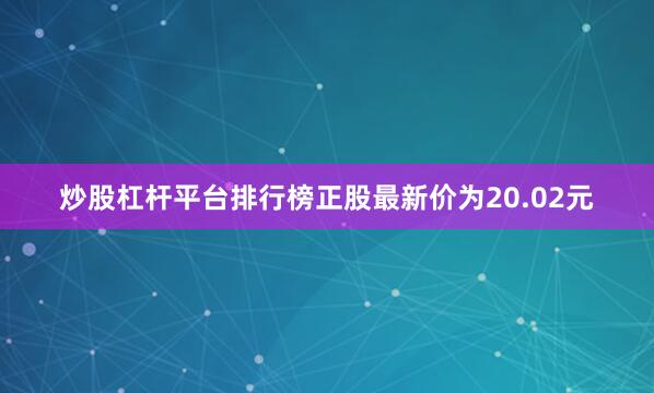 炒股杠杆平台排行榜正股最新价为20.02元