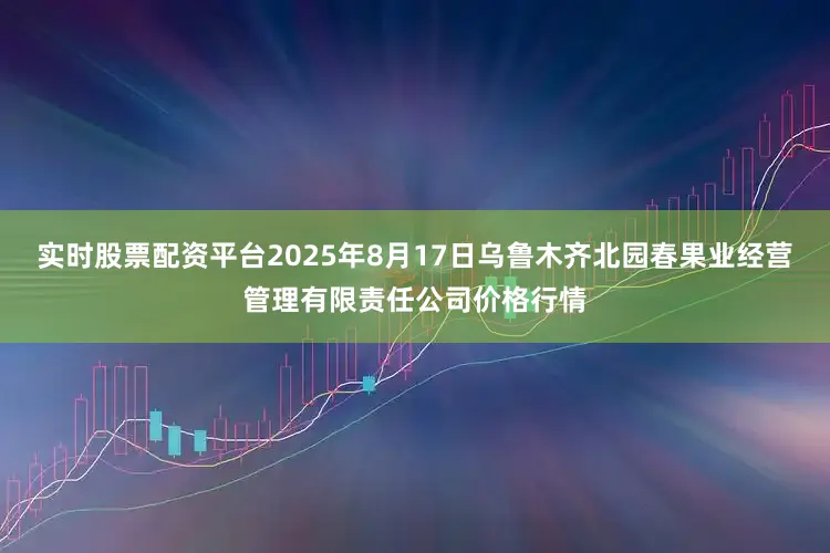 实时股票配资平台2025年8月17日乌鲁木齐北园春果业经营管理有限责任公司价格行情
